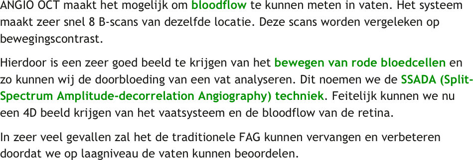 ANGIO OCT maakt het mogelijk om bloodflow te kunnen meten in vaten. Het systeem maakt zeer snel 8 B-scans van dezelfde locatie. Deze scans worden vergeleken op bewegingscontrast. 
Hierdoor is een zeer goed beeld te krijgen van het bewegen van rode bloedcellen en zo kunnen wij de doorbloeding van een vat analyseren. Dit noemen we de SSADA (Split-Spectrum Amplitude-decorrelation Angiography) techniek. Feitelijk kunnen we nu een 4D beeld krijgen van het vaatsysteem en de bloodflow van de retina.
In zeer veel gevallen zal het de traditionele FAG kunnen vervangen en verbeteren doordat we op laagniveau de vaten kunnen beoordelen.
