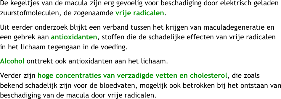 De kegeltjes van de macula zijn erg gevoelig voor beschadiging door elektrisch geladen zuurstofmoleculen, de zogenaamde vrije radicalen.  
Uit eerder onderzoek blijkt een verband tussen het krijgen van maculadegeneratie en een gebrek aan antioxidanten, stoffen die de schadelijke effecten van vrije radicalen in het lichaam tegengaan in de voeding. 
Alcohol onttrekt ook antioxidanten aan het lichaam. 
Verder zijn hoge concentraties van verzadigde vetten en cholesterol, die zoals bekend schadelijk zijn voor de bloedvaten, mogelijk ook betrokken bij het ontstaan van beschadiging van de macula door vrije radicalen.
