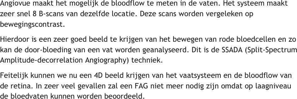Angiovue maakt het mogelijk de bloodflow te meten in de vaten. Het systeem maakt zeer snel 8 B-scans van dezelfde locatie. Deze scans worden vergeleken op bewegingscontrast. 
Hierdoor is een zeer goed beeld te krijgen van het bewegen van rode bloedcellen en zo kan de door-bloeding van een vat worden geanalyseerd. Dit is de SSADA (Split-Spectrum Amplitude-decorrelation Angiography) techniek.
Feitelijk kunnen we nu een 4D beeld krijgen van het vaatsysteem en de bloodflow van de retina. In zeer veel gevallen zal een FAG niet meer nodig zijn omdat op laagniveau de bloedvaten kunnen worden beoordeeld.
