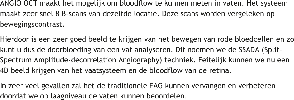 ANGIO OCT maakt het mogelijk om bloodflow te kunnen meten in vaten. Het systeem maakt zeer snel 8 B-scans van dezelfde locatie. Deze scans worden vergeleken op bewegingscontrast. 
Hierdoor is een zeer goed beeld te krijgen van het bewegen van rode bloedcellen en zo kunt u dus de doorbloeding van een vat analyseren. Dit noemen we de SSADA (Split-Spectrum Amplitude-decorrelation Angiography) techniek. Feitelijk kunnen we nu een 4D beeld krijgen van het vaatsysteem en de bloodflow van de retina.
In zeer veel gevallen zal het de traditionele FAG kunnen vervangen en verbeteren doordat we op laagniveau de vaten kunnen beoordelen.
